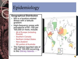 Epidemiology 
Geographical Distribution 
 MS is a location-related 
illness with a latitude 
gradient 
 High-frequency areas with 
prevalence of 60 -100 per 
100,000 or more, include 
◦ All of Europe (including 
Russia) 
◦ Southern Canada 
◦ Northern United States 
◦ New Zealand 
◦ SE portion of Australia 
 The highest reported rate of 
300 per 100,000 occurring 
in the Orkney Islands 
 