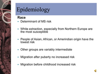 Epidemiology 
Race 
 Determinant of MS risk 
 White extraction, especially from Northern Europe are 
the most susceptible 
 People of Asian, African, or Amerindian origin have the 
lowest risk 
 Other groups are variably intermediate 
 Migration after puberty no increased risk 
 Migration before childhood increased risk 
 