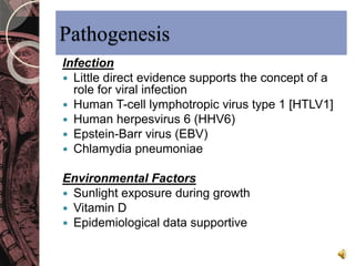 Pathogenesis 
Infection 
 Little direct evidence supports the concept of a 
role for viral infection 
 Human T-cell lymphotropic virus type 1 [HTLV1] 
 Human herpesvirus 6 (HHV6) 
 Epstein-Barr virus (EBV) 
 Chlamydia pneumoniae 
Environmental Factors 
 Sunlight exposure during growth 
 Vitamin D 
 Epidemiological data supportive 
 