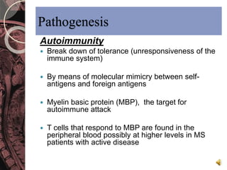 Pathogenesis 
Autoimmunity 
 Break down of tolerance (unresponsiveness of the 
immune system) 
 By means of molecular mimicry between self-antigens 
and foreign antigens 
 Myelin basic protein (MBP), the target for 
autoimmune attack 
 T cells that respond to MBP are found in the 
peripheral blood possibly at higher levels in MS 
patients with active disease 
 