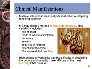 Clinical Manifestations 
 Multiple sclerosis is classically described as a relapsing 
remitting disorder 
 MS may display marked clinical heterogeneity. This 
variability includes 
◦ age of onset 
◦ mode of initial manifestation 
◦ frequency 
◦ severity 
◦ sequelae of relapses 
◦ extent of progression 
◦ Cumulative deficit over time 
 High degree of variability and the difficulty in predicting 
the course and severity make MS one of the most 
puzzling CNS disease 
 