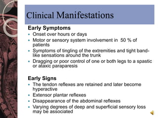 Clinical Manifestations 
Early Symptoms 
 Onset over hours or days 
 Motor or sensory system involvement in 50 % of 
patients 
 Symptoms of tingling of the extremities and tight band-like 
sensations around the trunk 
 Dragging or poor control of one or both legs to a spastic 
or ataxic paraparesis 
Early Signs 
 The tendon reflexes are retained and later become 
hyperactive 
 Extensor plantar reflexes 
 Disappearance of the abdominal reflexes 
 Varying degrees of deep and superficial sensory loss 
may be associated 
 
