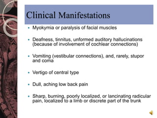 Clinical Manifestations 
 Myokymia or paralysis of facial muscles 
 Deafness, tinnitus, unformed auditory hallucinations 
(because of involvement of cochlear connections) 
 Vomiting (vestibular connections), and, rarely, stupor 
and coma 
 Vertigo of central type 
 Dull, aching low back pain 
 Sharp, burning, poorly localized, or lancinating radicular 
pain, localized to a limb or discrete part of the trunk 
 