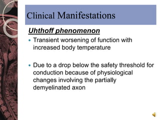 Clinical Manifestations 
Uhthoff phenomenon 
 Transient worsening of function with 
increased body temperature 
 Due to a drop below the safety threshold for 
conduction because of physiological 
changes involving the partially 
demyelinated axon 
 