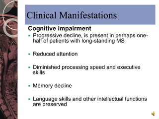 Clinical Manifestations 
Cognitive impairment 
 Progressive decline, is present in perhaps one-half 
of patients with long-standing MS 
 Reduced attention 
 Diminished processing speed and executive 
skills 
 Memory decline 
 Language skills and other intellectual functions 
are preserved 
 