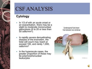 CSF ANALYSIS 
Cytology 
 In 1/3 of with an acute onset or 
an exacerbation, there may be a 
slight to moderate mononuclear 
pleocytosis (6 to 20 or less than 
50 cells/mm3) 
 In rapidly severe demyelinating 
disease of the brainstem, the 
total cell count may reach or 
exceed 100, and rarely 1,000, 
cells/mm3 
 In the hyperacute cases, the 
greater proportion of these may 
be polymorphonuclear 
leukocytes 
 