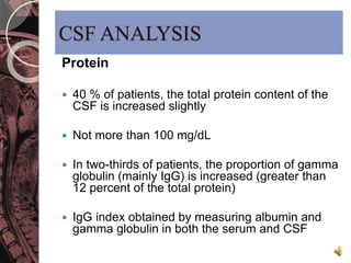 CSF ANALYSIS 
Protein 
 40 % of patients, the total protein content of the 
CSF is increased slightly 
 Not more than 100 mg/dL 
 In two-thirds of patients, the proportion of gamma 
globulin (mainly IgG) is increased (greater than 
12 percent of the total protein) 
 IgG index obtained by measuring albumin and 
gamma globulin in both the serum and CSF 
 