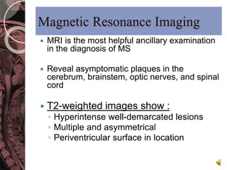 Magnetic Resonance Imaging 
 MRI is the most helpful ancillary examination 
in the diagnosis of MS 
 Reveal asymptomatic plaques in the 
cerebrum, brainstem, optic nerves, and spinal 
cord 
 T2-weighted images show : 
◦ Hyperintense well-demarcated lesions 
◦ Multiple and asymmetrical 
◦ Periventricular surface in location 
 