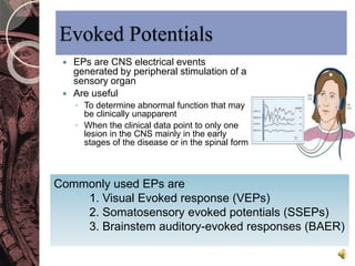 Evoked Potentials 
 EPs are CNS electrical events 
generated by peripheral stimulation of a 
sensory organ 
 Are useful 
◦ To determine abnormal function that may 
be clinically unapparent 
◦ When the clinical data point to only one 
lesion in the CNS mainly in the early 
stages of the disease or in the spinal form 
Commonly used EPs are 
1. Visual Evoked response (VEPs) 
2. Somatosensory evoked potentials (SSEPs) 
3. Brainstem auditory-evoked responses (BAER) 
 