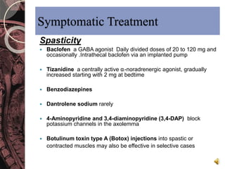 Symptomatic Treatment 
Spasticity 
 Baclofen a GABA agonist Daily divided doses of 20 to 120 mg and 
occasionally .Intrathecal baclofen via an implanted pump 
 Tizanidine a centrally active α2-noradrenergic agonist, gradually 
increased starting with 2 mg at bedtime 
 Benzodiazepines 
 Dantrolene sodium rarely 
 4-Aminopyridine and 3,4-diaminopyridine (3,4-DAP) block 
potassium channels in the axolemma 
 Botulinum toxin type A (Botox) injections into spastic or 
contracted muscles may also be effective in selective cases 
 