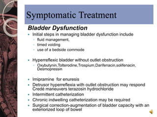 Symptomatic Treatment 
Bladder Dysfunction 
 Initial steps in managing bladder dysfunction include 
◦ fluid management, 
◦ timed voiding 
◦ use of a bedside commode 
 Hyperreflexic bladder without outlet obstruction 
◦ Oxybutynin,Tolterodine,Trospium,Darifenacin,solifenacin, 
Desmopressin 
 Imipramine for enuresis 
 Detrusor hyperreflexia with outlet obstruction may respond 
Credé maneuvers terazosin hydrochloride 
 Intermittent catheterization 
 Chronic indwelling catheterization may be required 
 Surgical correction-augmentation of bladder capacity with an 
exteriorized loop of bowel 
 