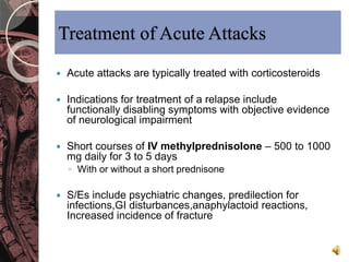 Treatment of Acute Attacks 
 Acute attacks are typically treated with corticosteroids 
 Indications for treatment of a relapse include 
functionally disabling symptoms with objective evidence 
of neurological impairment 
 Short courses of IV methylprednisolone – 500 to 1000 
mg daily for 3 to 5 days 
◦ With or without a short prednisone 
 S/Es include psychiatric changes, predilection for 
infections,GI disturbances,anaphylactoid reactions, 
Increased incidence of fracture 
 