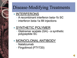 Disease-Modifying Treatments 
 INTERFERONS 
◦ A recombinant interferon beta-1b SC 
◦ interferon beta-1a IM injections 
 SYNTHETIC POLYMER 
◦ Glatiramer acetate (GA) - a synthetic 
polypeptide SC 
 MONOCLONAL ANTIBODY 
◦ Natalizumab 
◦ Fingolimod (FTY720) 
 