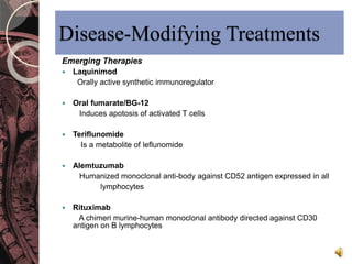 Disease-Modifying Treatments 
Emerging Therapies 
 Laquinimod 
Orally active synthetic immunoregulator 
 Oral fumarate/BG-12 
Induces apotosis of activated T cells 
 Teriflunomide 
Is a metabolite of leflunomide 
 Alemtuzumab 
Humanized monoclonal anti-body against CD52 antigen expressed in all 
lymphocytes 
 Rituximab 
A chimeri murine-human monoclonal antibody directed against CD30 
antigen on B lymphocytes 
 