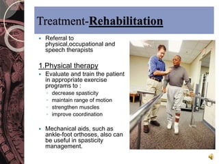 Treatment-Rehabilitation 
 Referral to 
physical,occupational and 
speech therapists 
1.Physical therapy 
 Evaluate and train the patient 
in appropriate exercise 
programs to : 
◦ decrease spasticity 
◦ maintain range of motion 
◦ strengthen muscles 
◦ improve coordination 
 Mechanical aids, such as 
ankle-foot orthoses, also can 
be useful in spasticity 
management. 
 