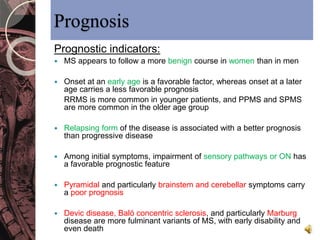 Prognosis 
Prognostic indicators: 
 MS appears to follow a more benign course in women than in men 
 Onset at an early age is a favorable factor, whereas onset at a later 
age carries a less favorable prognosis 
RRMS is more common in younger patients, and PPMS and SPMS 
are more common in the older age group 
 Relapsing form of the disease is associated with a better prognosis 
than progressive disease 
 Among initial symptoms, impairment of sensory pathways or ON has 
a favorable prognostic feature 
 Pyramidal and particularly brainstem and cerebellar symptoms carry 
a poor prognosis 
 Devic disease, Baló concentric sclerosis, and particularly Marburg 
disease are more fulminant variants of MS, with early disability and 
even death 
 