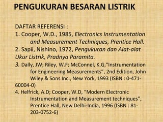 PENGUKURAN BESARAN LISTRIK 
DAFTAR REFERENSI : 
1. Cooper, W.D., 1985, Electronics Instrumentation 
and Measurement Techniques, Prentice Hall. 
2. Sapii, Nishino, 1972, Pengukuran dan Alat-alat 
Ukur Listrik, Pradnya Paramita. 
3. Dally, JW; Riley, W.F; McConnel, K.G,“Instrumentation 
for Engineering Measurements”, 2nd Edition, John 
Wiley & Sons Inc., New York, 1993 (ISBN : 0-471- 
60004-0) 
4. Helfrick, A.D; Cooper, W.D, “Modern Electronic 
Instrumentation and Measurement techniques”, 
Prentice Hall, New Delhi-India, 1996 (ISBN : 81- 
203-0752-6) 
 