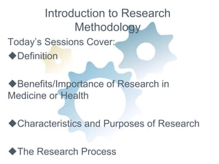 Introduction to Research 
Methodology 
Today’s Sessions Cover: 
Definition 
Benefits/Importance of Research in 
Medicine or Health 
Characteristics and Purposes of Research 
The Research Process 
 