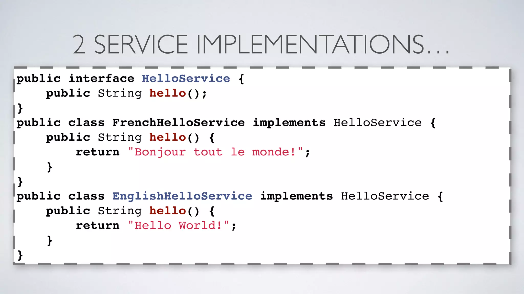 2 SERVICE IMPLEMENTATIONS… 
public interface HelloService { 
public String hello(); 
} 
public class FrenchHelloService implements HelloService { 
public String hello() { 
return "Bonjour tout le monde!"; 
} 
} 
public class EnglishHelloService implements HelloService { 
public String hello() { 
return "Hello World!"; 
} 
} 
 