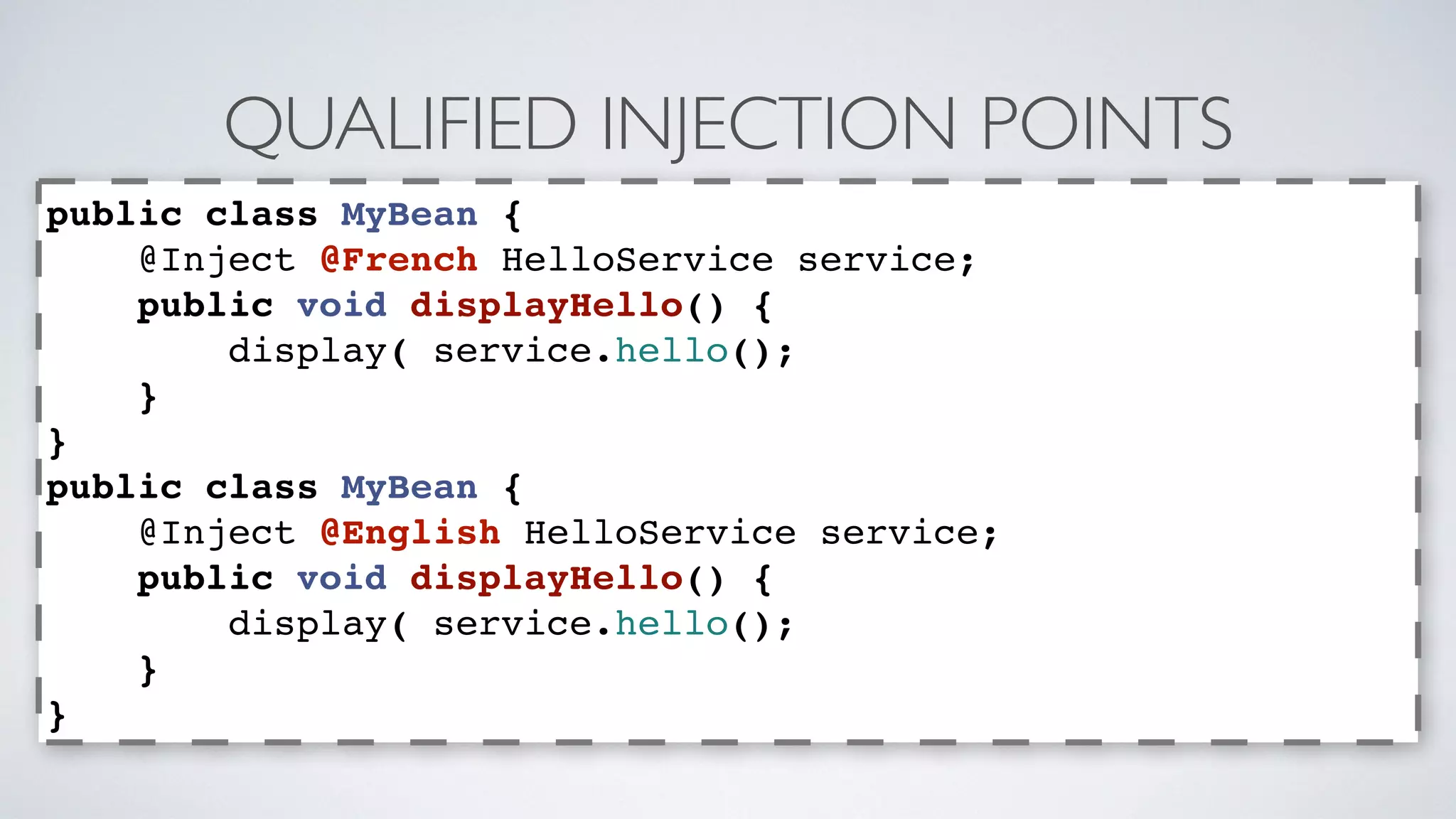 QUALIFIED INJECTION POINTS 
public class MyBean { 
@Inject @French HelloService service; 
public void displayHello() { 
display( service.hello(); 
} 
} 
public class MyBean { 
@Inject @English HelloService service; 
public void displayHello() { 
display( service.hello(); 
} 
} 
 