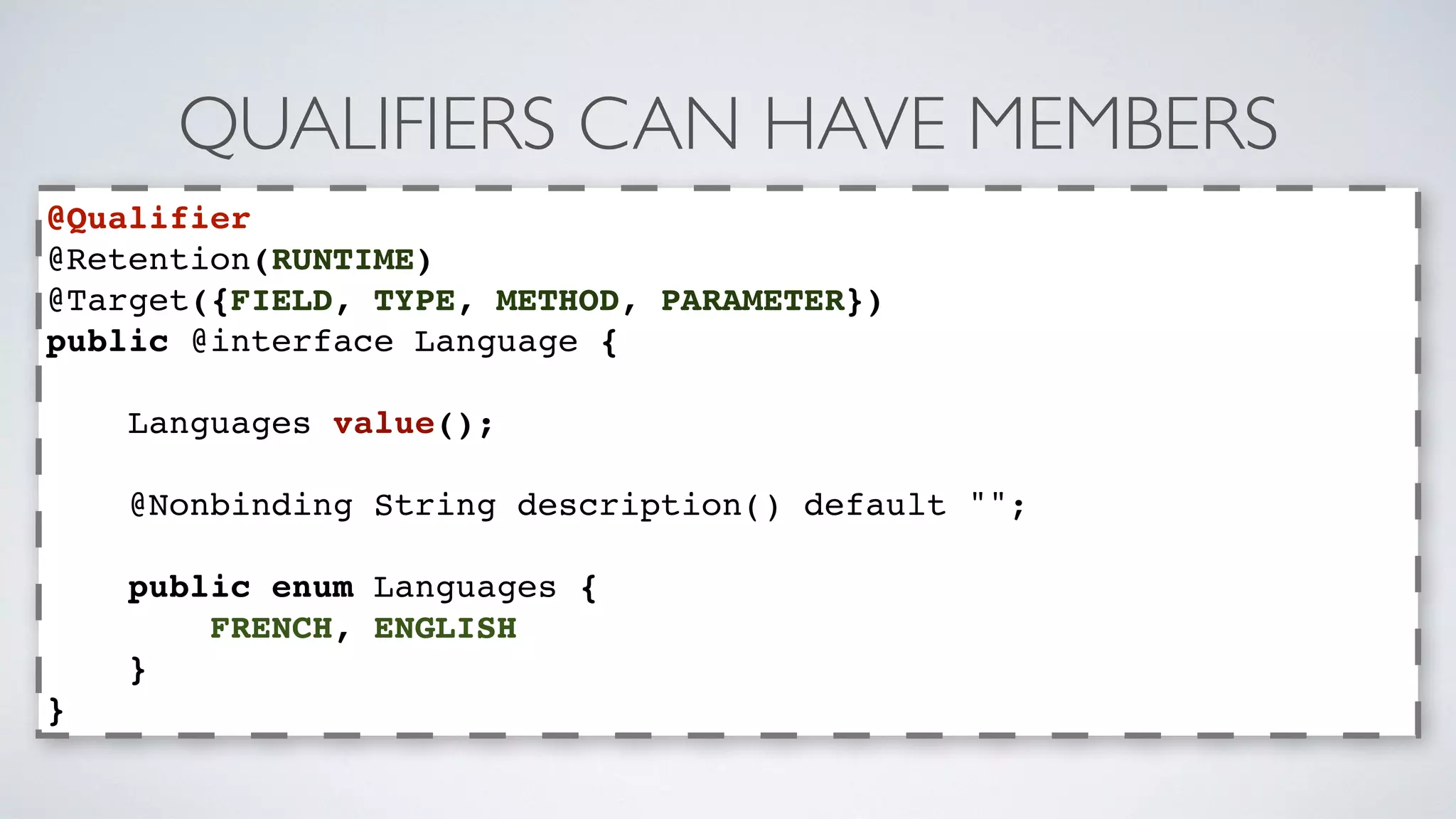 QUALIFIERS CAN HAVE MEMBERS 
@Qualifier 
@Retention(RUNTIME) 
@Target({FIELD, TYPE, METHOD, PARAMETER}) 
public @interface Language { 
Languages value(); 
@Nonbinding String description() default ""; 
public enum Languages { 
FRENCH, ENGLISH 
} 
} 
 