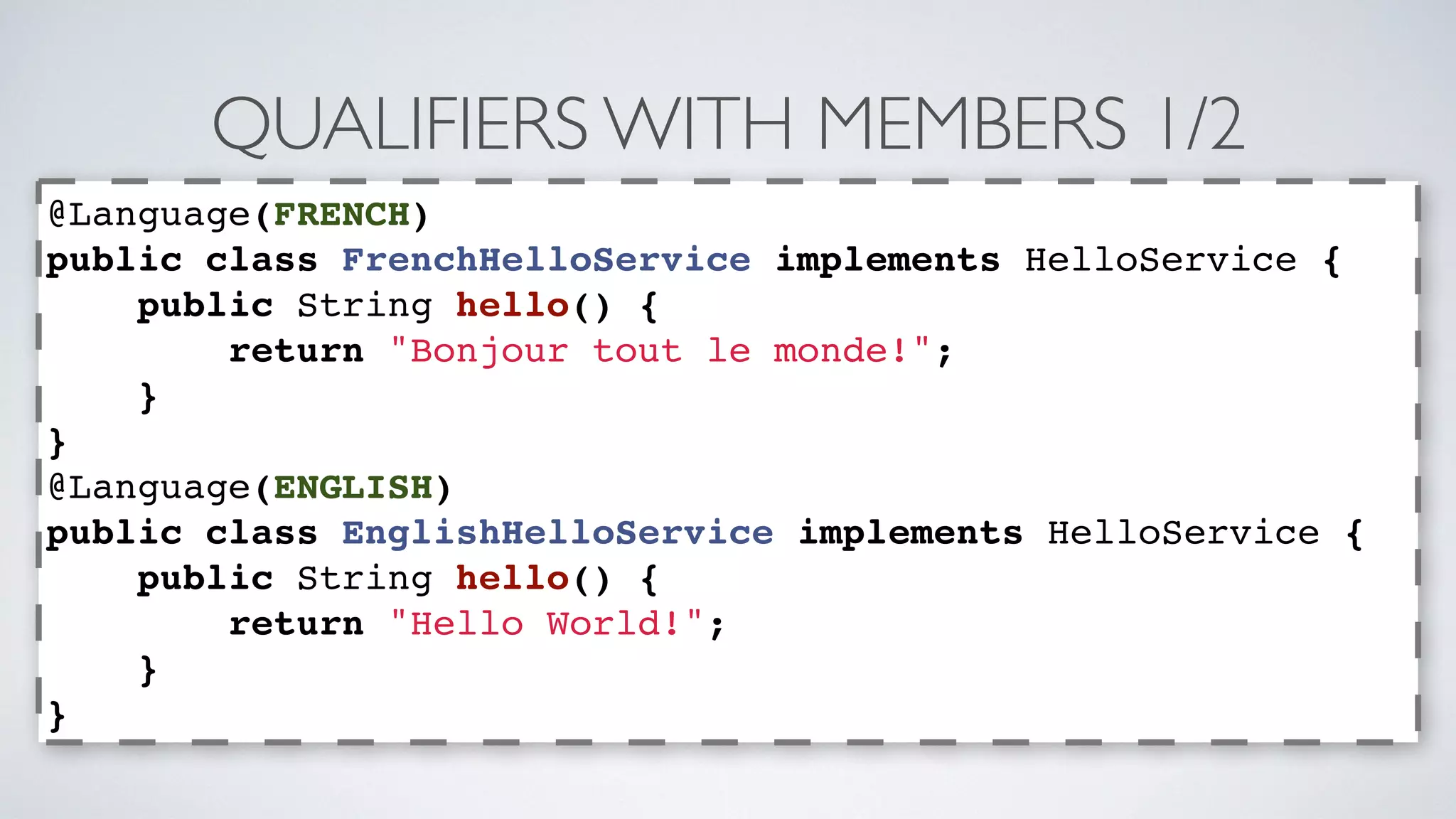 QUALIFIERS WITH MEMBERS 1/2 
@Language(FRENCH) 
public class FrenchHelloService implements HelloService { 
public String hello() { 
return "Bonjour tout le monde!"; 
} 
} 
@Language(ENGLISH) 
public class EnglishHelloService implements HelloService { 
public String hello() { 
return "Hello World!"; 
} 
} 
 