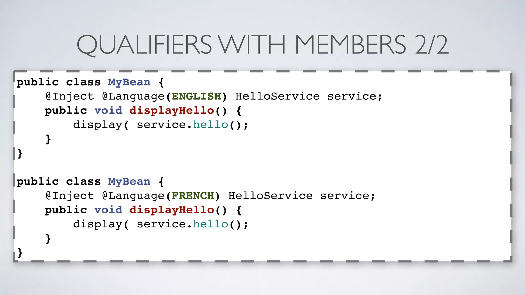 QUALIFIERS WITH MEMBERS 2/2 
public class MyBean { 
@Inject @Language(ENGLISH) HelloService service; 
public void displayHello() { 
display( service.hello(); 
} 
} 
public class MyBean { 
@Inject @Language(FRENCH) HelloService service; 
public void displayHello() { 
display( service.hello(); 
} 
} 
 