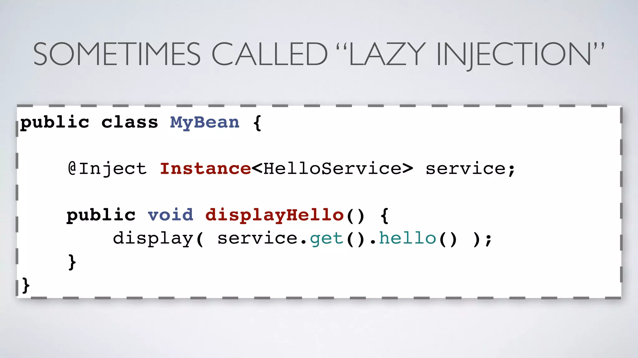 SOMETIMES CALLED “LAZY INJECTION” 
public class MyBean { 
@Inject Instance<HelloService> service; 
public void displayHello() { 
display( service.get().hello() ); 
} 
} 
 