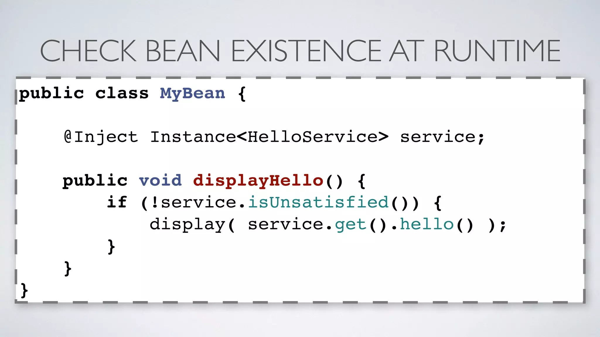 CHECK BEAN EXISTENCE AT RUNTIME 
public class MyBean { 
@Inject Instance<HelloService> service; 
public void displayHello() { 
if (!service.isUnsatisfied()) { 
display( service.get().hello() ); 
} 
} 
} 
 