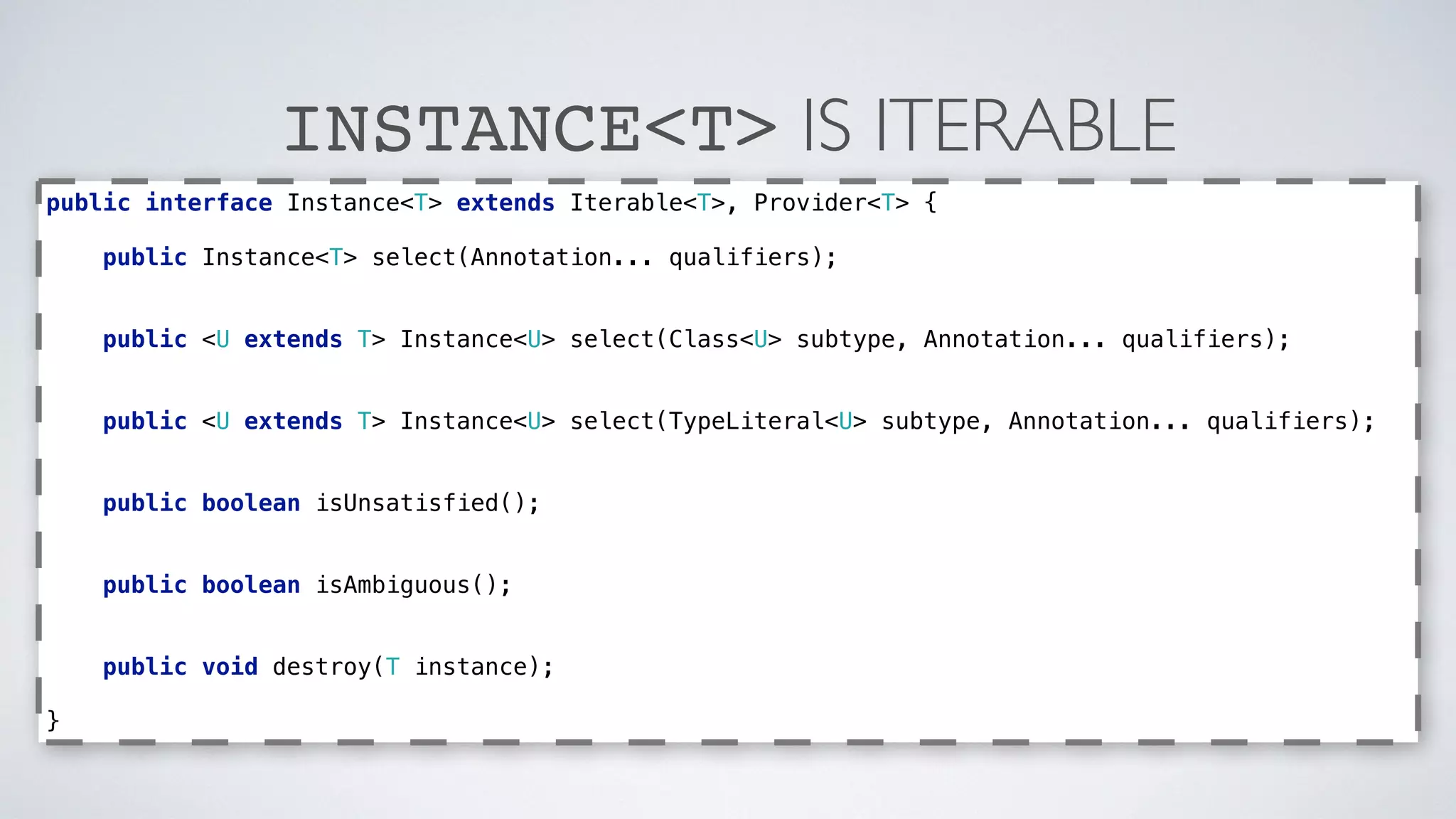 INSTANCE<T> IS ITERABLE 
public interface Instance<T> extends Iterable<T>, Provider<T> { 
public Instance<T> select(Annotation... qualifiers); 
public <U extends T> Instance<U> select(Class<U> subtype, Annotation... qualifiers); 
public <U extends T> Instance<U> select(TypeLiteral<U> subtype, Annotation... qualifiers); 
public boolean isUnsatisfied(); 
public boolean isAmbiguous(); 
public void destroy(T instance); 
} 
 
