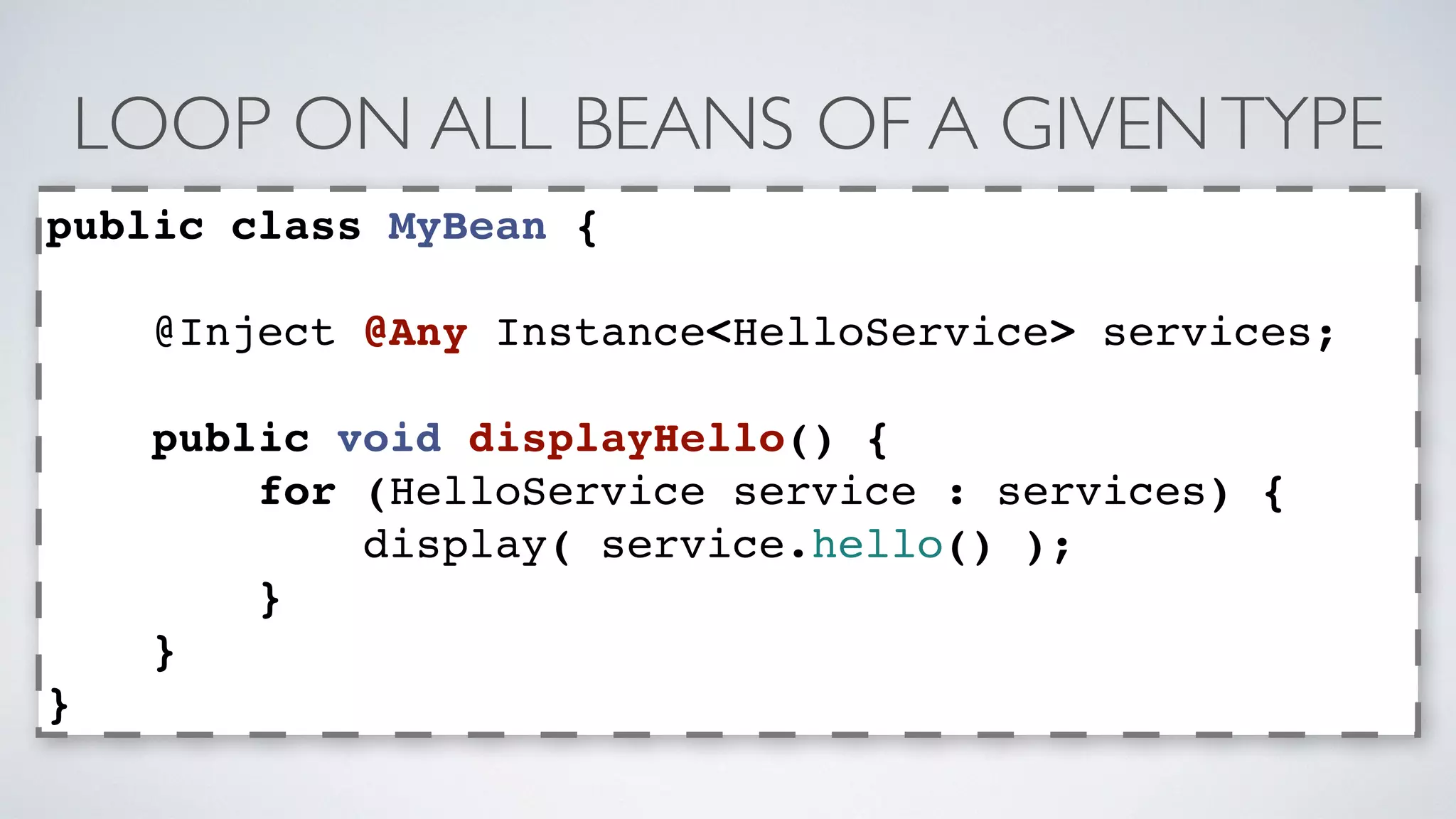 LOOP ON ALL BEANS OF A GIVEN TYPE 
public class MyBean { 
@Inject @Any Instance<HelloService> services; 
public void displayHello() { 
for (HelloService service : services) { 
display( service.hello() ); 
} 
} 
} 
 