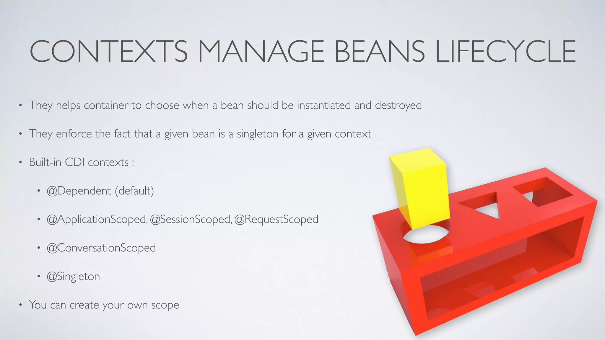 CONTEXTS MANAGE BEANS LIFECYCLE 
• They helps container to choose when a bean should be instantiated and destroyed 
• They enforce the fact that a given bean is a singleton for a given context 
• Built-in CDI contexts : 
• @Dependent (default) 
• @ApplicationScoped, @SessionScoped, @RequestScoped 
• @ConversationScoped 
• @Singleton 
• You can create your own scope 
 
