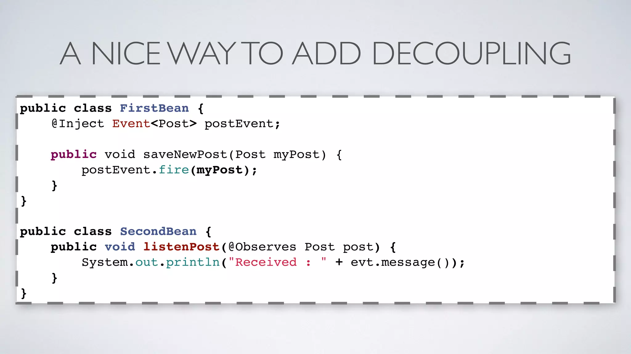 A NICE WAY TO ADD DECOUPLING 
public class FirstBean { 
@Inject Event<Post> postEvent; 
public void saveNewPost(Post myPost) { 
postEvent.fire(myPost); 
} 
} 
public class SecondBean { 
public void listenPost(@Observes Post post) { 
System.out.println("Received : " + evt.message()); 
} 
} 
 