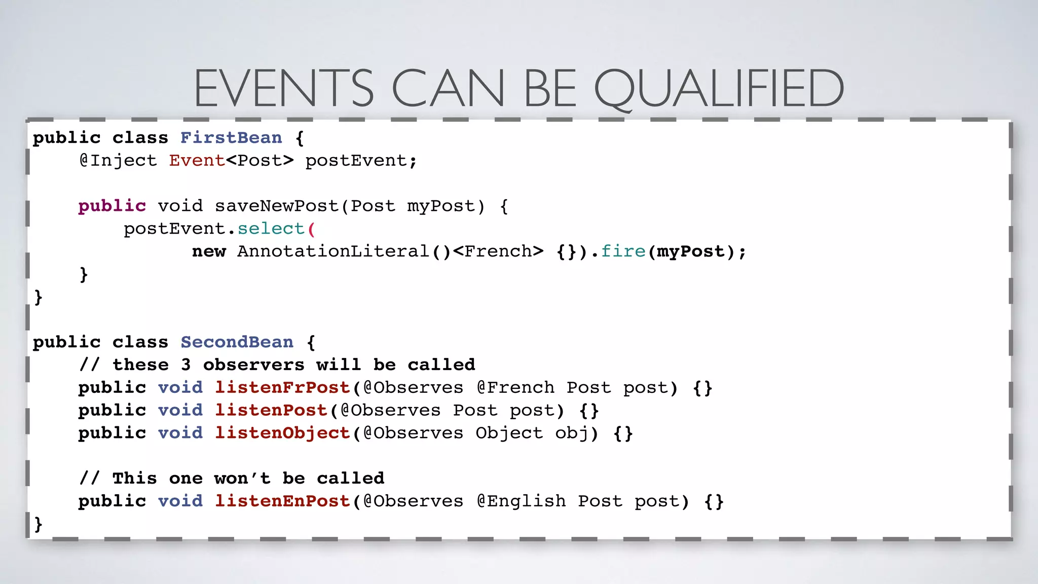 EVENTS CAN BE QUALIFIED 
public class FirstBean { 
@Inject Event<Post> postEvent; 
public void saveNewPost(Post myPost) { 
postEvent.select( 
new AnnotationLiteral()<French> {}).fire(myPost); 
} 
} 
public class SecondBean { 
// these 3 observers will be called 
public void listenFrPost(@Observes @French Post post) {} 
public void listenPost(@Observes Post post) {} 
public void listenObject(@Observes Object obj) {} 
// This one won’t be called 
public void listenEnPost(@Observes @English Post post) {} 
} 
 