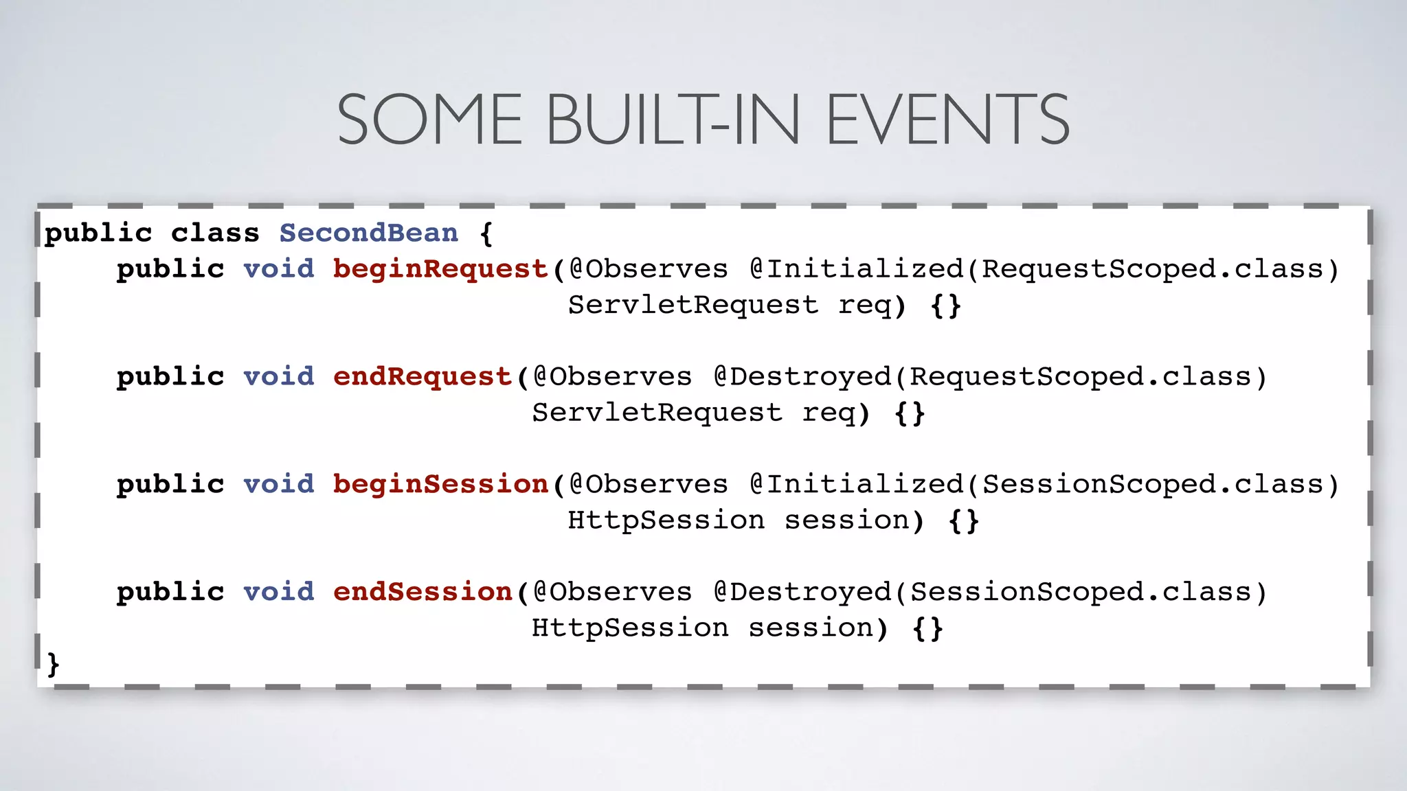 SOME BUILT-IN EVENTS 
public class SecondBean { 
public void beginRequest(@Observes @Initialized(RequestScoped.class) 
ServletRequest req) {} 
public void endRequest(@Observes @Destroyed(RequestScoped.class) 
ServletRequest req) {} 
public void beginSession(@Observes @Initialized(SessionScoped.class) 
HttpSession session) {} 
public void endSession(@Observes @Destroyed(SessionScoped.class) 
HttpSession session) {} 
} 
 