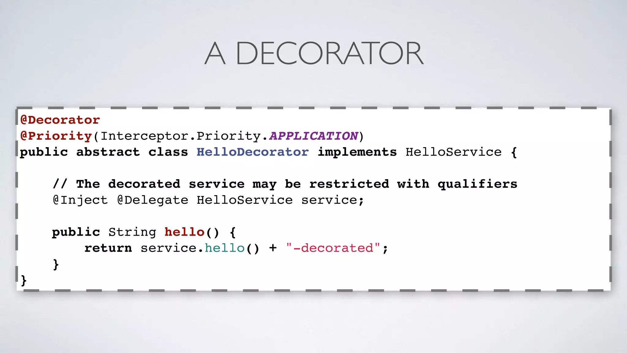 A DECORATOR 
@Decorator 
@Priority(Interceptor.Priority.APPLICATION) 
public abstract class HelloDecorator implements HelloService { 
// The decorated service may be restricted with qualifiers 
@Inject @Delegate HelloService service; 
public String hello() { 
return service.hello() + "-decorated"; 
} 
} 
 