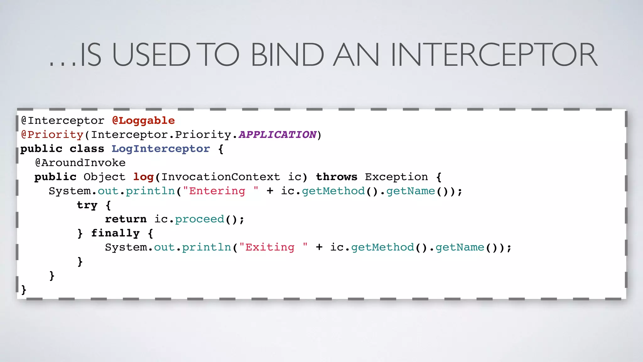 …IS USED TO BIND AN INTERCEPTOR 
@Interceptor @Loggable 
@Priority(Interceptor.Priority.APPLICATION) 
public class LogInterceptor { 
@AroundInvoke 
public Object log(InvocationContext ic) throws Exception { 
System.out.println("Entering " + ic.getMethod().getName()); 
try { 
return ic.proceed(); 
} finally { 
System.out.println("Exiting " + ic.getMethod().getName()); 
} 
} 
} 
 