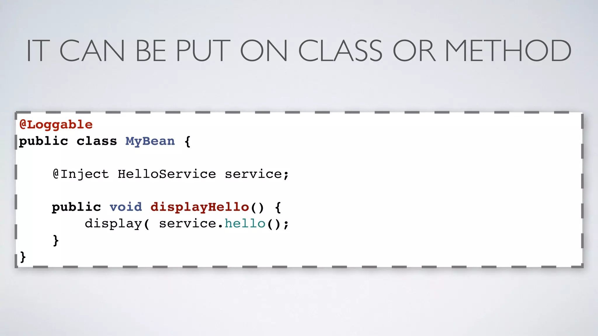 IT CAN BE PUT ON CLASS OR METHOD 
@Loggable 
public class MyBean { 
@Inject HelloService service; 
public void displayHello() { 
display( service.hello(); 
} 
} 
 