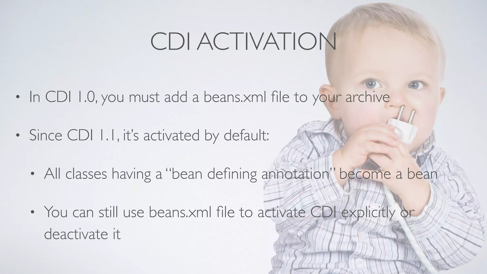 CDI ACTIVATION 
• In CDI 1.0, you must add a beans.xml file to your archive 
• Since CDI 1.1, it’s activated by default: 
• All classes having a “bean defining annotation” become a bean 
• You can still use beans.xml file to activate CDI explicitly or 
deactivate it 
 
