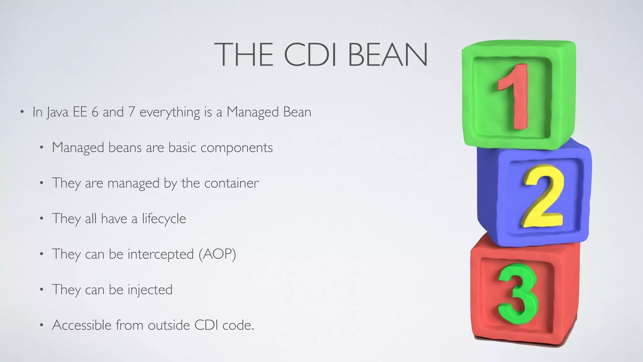 THE CDI BEAN 
• In Java EE 6 and 7 everything is a Managed Bean 
• Managed beans are basic components 
• They are managed by the container 
• They all have a lifecycle 
• They can be intercepted (AOP) 
• They can be injected 
• Accessible from outside CDI code. 
 