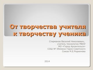 От творчества учителяОт творчества учителя
к творчеству ученикак творчеству ученика
Стирманов Василий Николаевич,
учитель технологии МБОУ
МО «Город Архангельск»
СОШ № 59имени Героя Советского
Союза М.Е.Родионова
2014
 