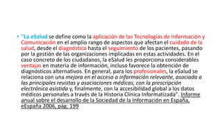 • "La eSalud se define como la aplicación de las Tecnologías de Información y
Comunicación en el amplio rango de aspectos que afectan el cuidado de la
salud, desde el diagnóstico hasta el seguimiento de los pacientes, pasando
por la gestión de las organizaciones implicadas en estas actividades. En el
caso concreto de los ciudadanos, la eSalud les proporciona considerables
ventajas en materia de información, incluso favorece la obtención de
diagnósticos alternativos. En general, para los profesionales, la eSalud se
relaciona con una mejora en el acceso a información relevante, asociada a
las principales revistas y asociaciones médicas, con la prescripción
electrónica asistida y, finalmente, con la accesibilidad global a los datos
médicos personales a través de la Historia Clínica Informatizada". Informe
anual sobre el desarrollo de la Sociedad de la Información en España,
eEspaña 2006, pág. 199
 