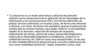 • “La eSalud no es un modo alternativo o adicional de atención
sanitaria como consecuencia de la aplicación de las Tecnologías de la
Información y las Comunicaciones (TIC), sino formas diferentes de
prestar servicios ordinarios; en muchos casos, de forma más eficiente
y efectiva, y en otros, de forma más equitativa, gracias al potencial de
cambio que las mismas facilitan, para poder mejorar: la accesibilidad,
rapidez en la atención, reducción de tiempos de respuesta,
implantación de alertas, ahorro de costes, precocidad diagnóstica,
mejora de la efectividad diagnóstica o terapéutica, mejora en la
calidad del servicio, etc. Sólo en casos muy excepcionales, en los que
el valor añadido diferencial potencial fuese muy alto, hablaríamos de
una nueva modalidad asistencial”. Jadad, Alejandro y Lorca, Julio
 
