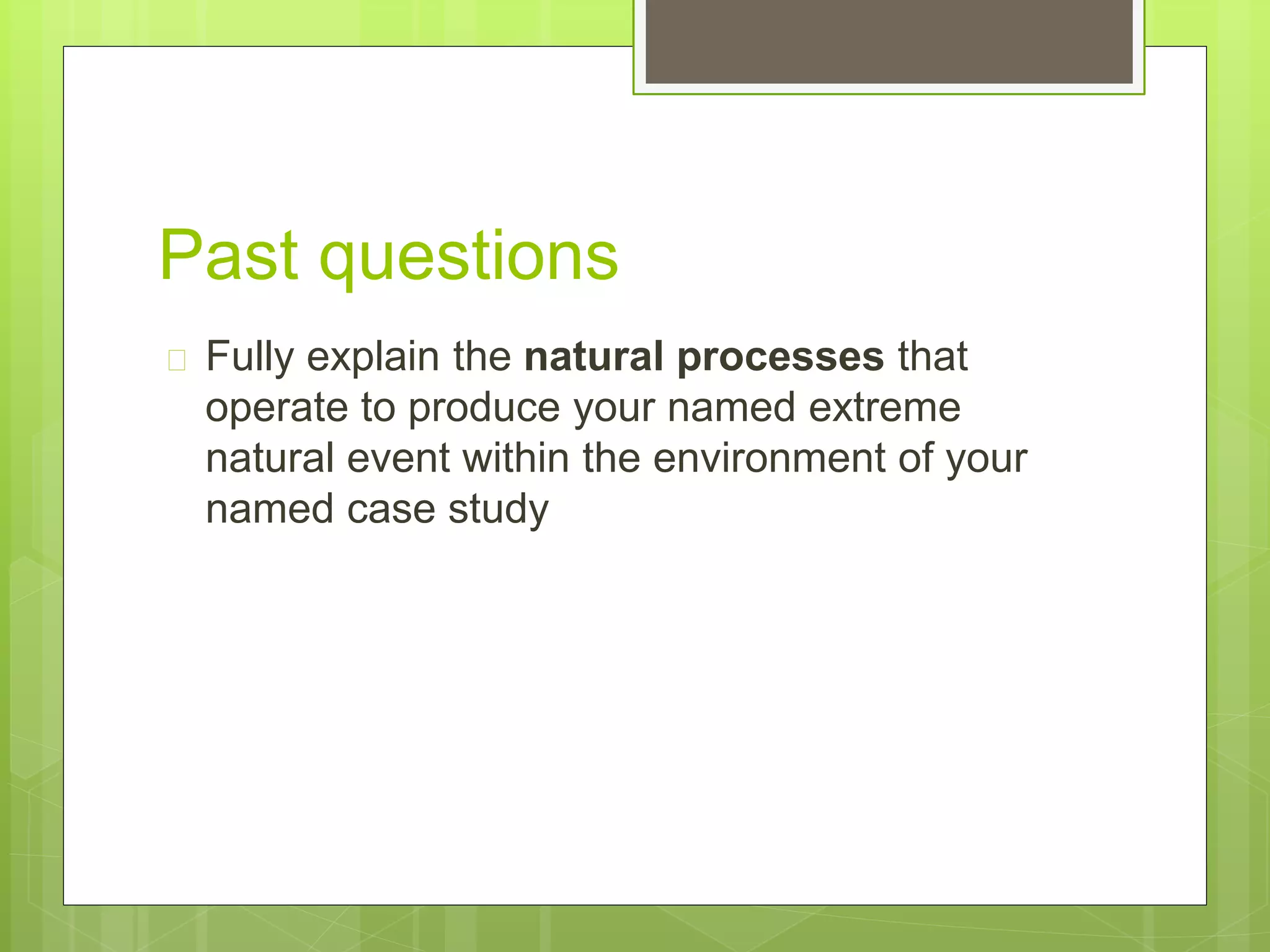 Past questions 
 Fully explain the natural processes that 
operate to produce your named extreme 
natural event within the environment of your 
named case study 
 