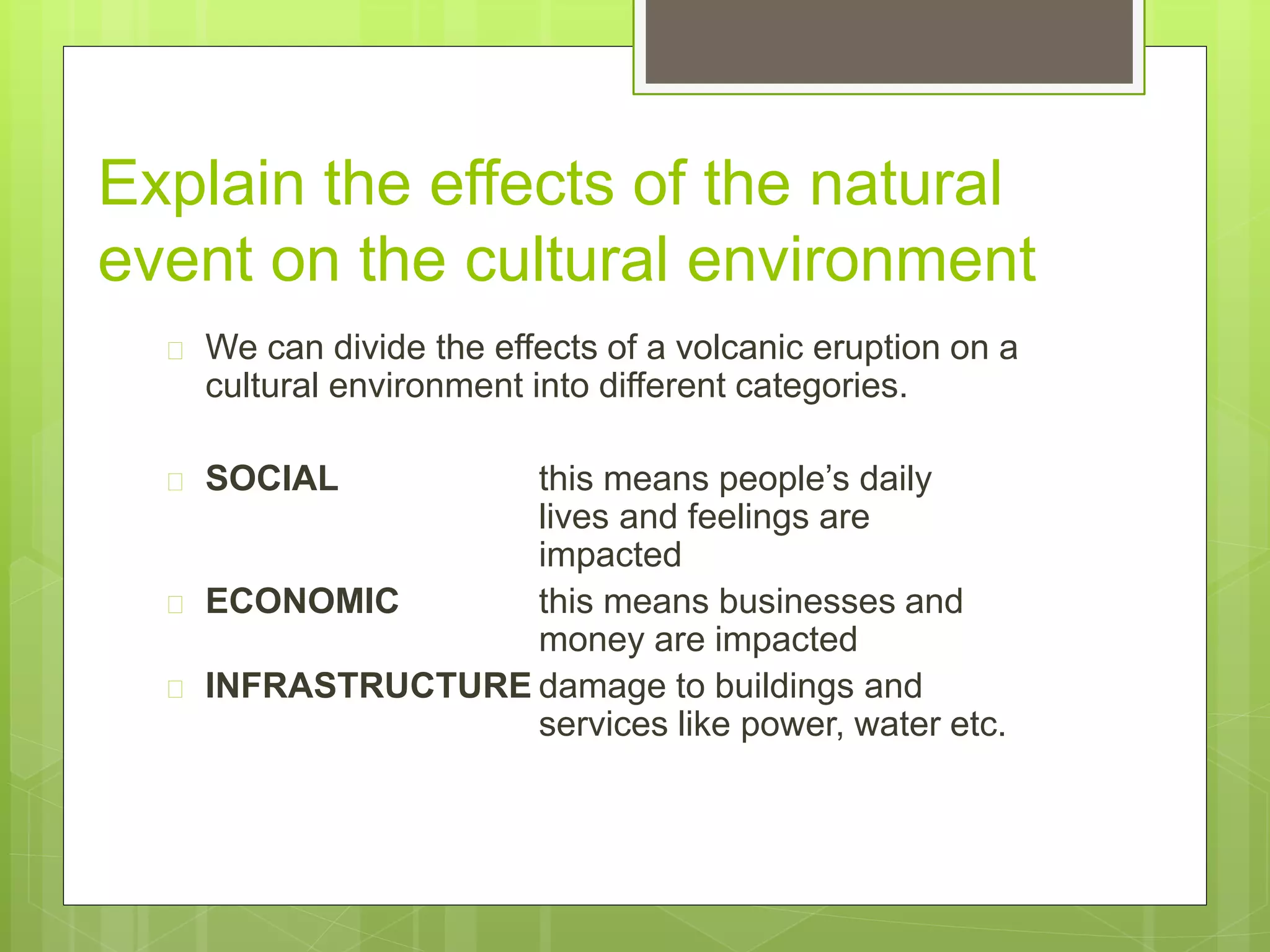 Explain the effects of the natural 
event on the cultural environment 
 We can divide the effects of a volcanic eruption on a 
cultural environment into different categories. 
 SOCIAL this means people’s daily 
lives and feelings are 
impacted 
 ECONOMIC this means businesses and 
money are impacted 
 INFRASTRUCTURE damage to buildings and 
services like power, water etc. 
 