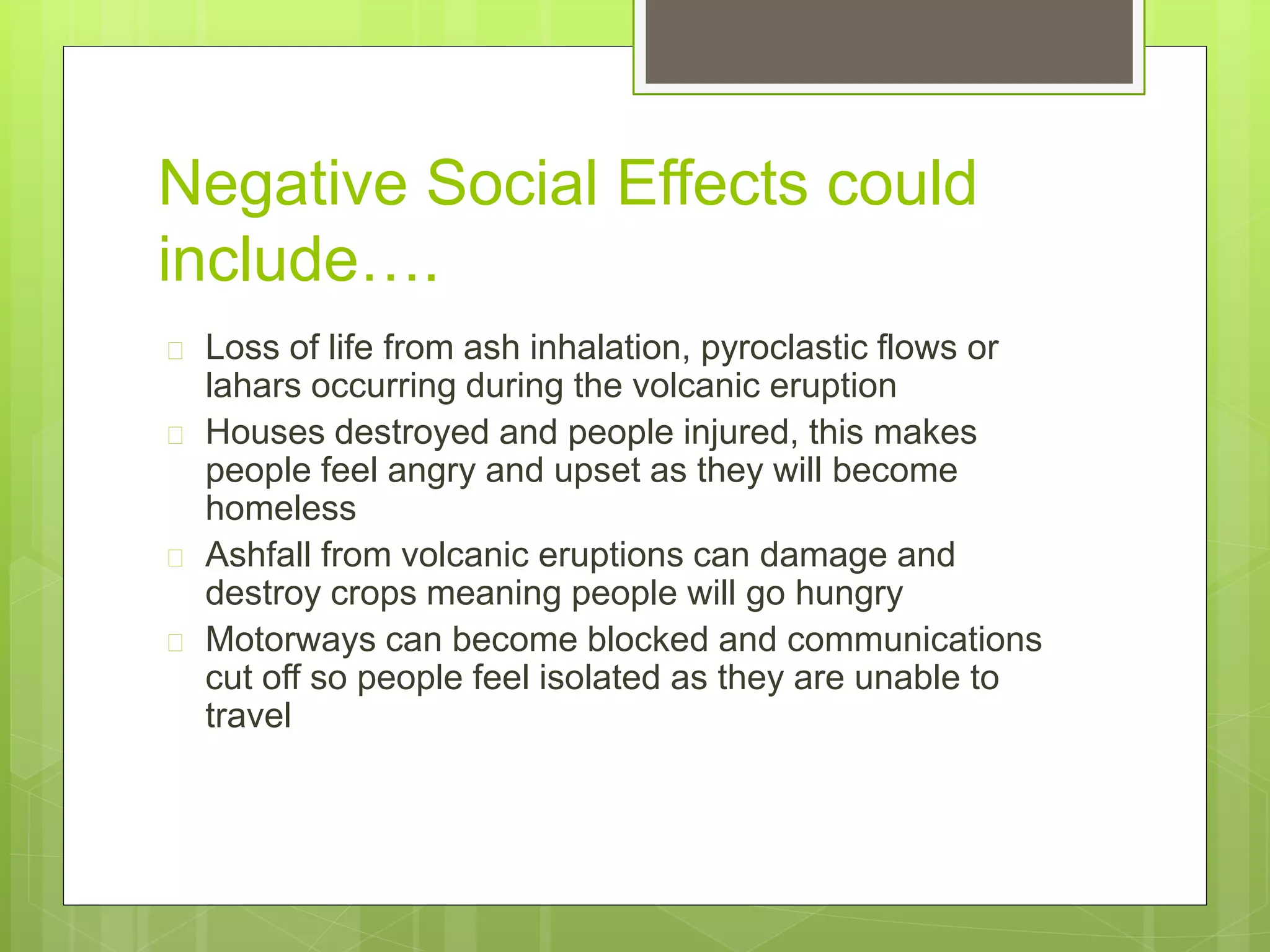 Negative Social Effects could 
include…. 
 Loss of life from ash inhalation, pyroclastic flows or 
lahars occurring during the volcanic eruption 
 Houses destroyed and people injured, this makes 
people feel angry and upset as they will become 
homeless 
 Ashfall from volcanic eruptions can damage and 
destroy crops meaning people will go hungry 
 Motorways can become blocked and communications 
cut off so people feel isolated as they are unable to 
travel 
 