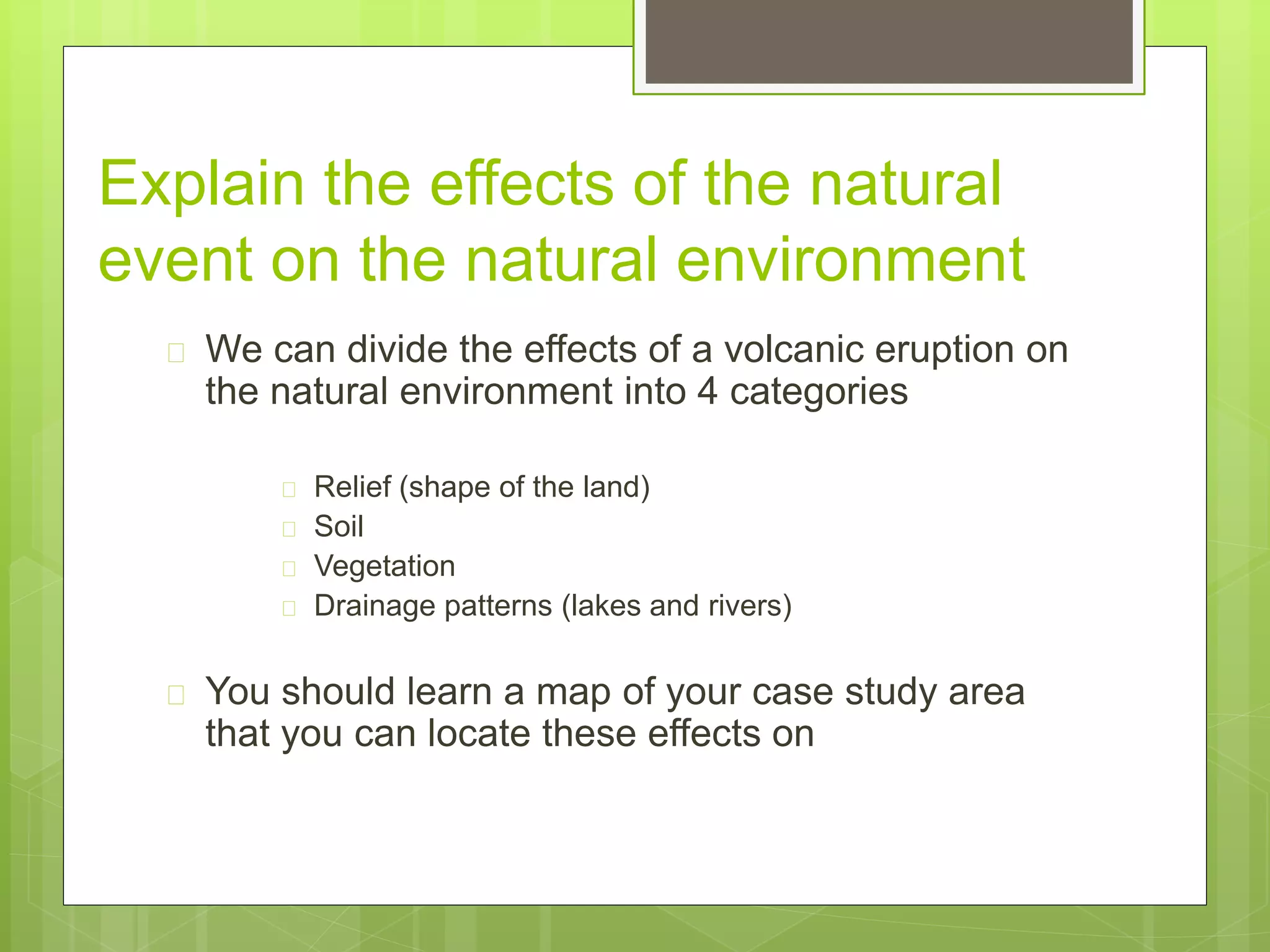 Explain the effects of the natural 
event on the natural environment 
 We can divide the effects of a volcanic eruption on 
the natural environment into 4 categories 
 Relief (shape of the land) 
 Soil 
 Vegetation 
 Drainage patterns (lakes and rivers) 
 You should learn a map of your case study area 
that you can locate these effects on 
 