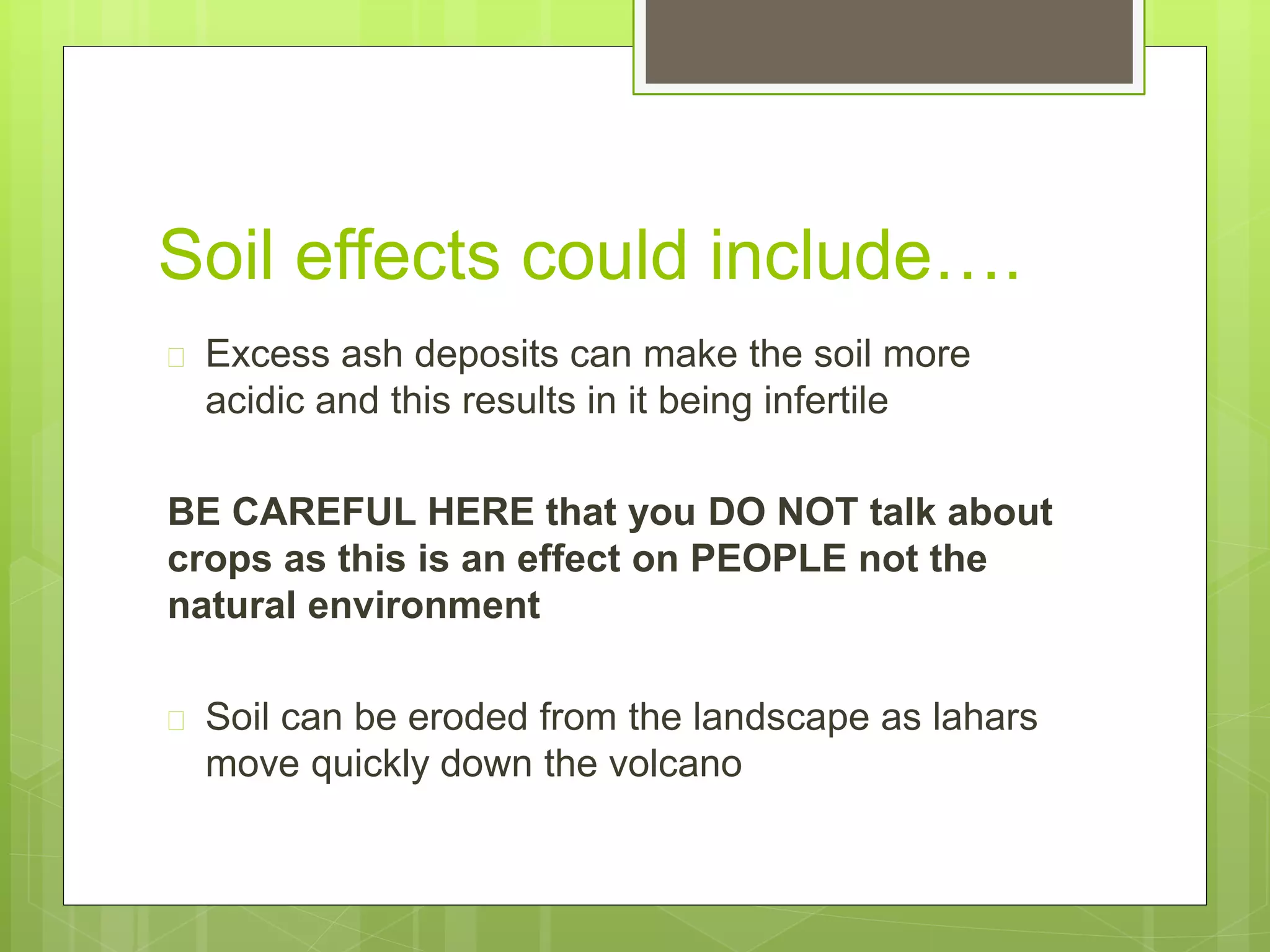 Soil effects could include…. 
 Excess ash deposits can make the soil more 
acidic and this results in it being infertile 
BE CAREFUL HERE that you DO NOT talk about 
crops as this is an effect on PEOPLE not the 
natural environment 
 Soil can be eroded from the landscape as lahars 
move quickly down the volcano 
 