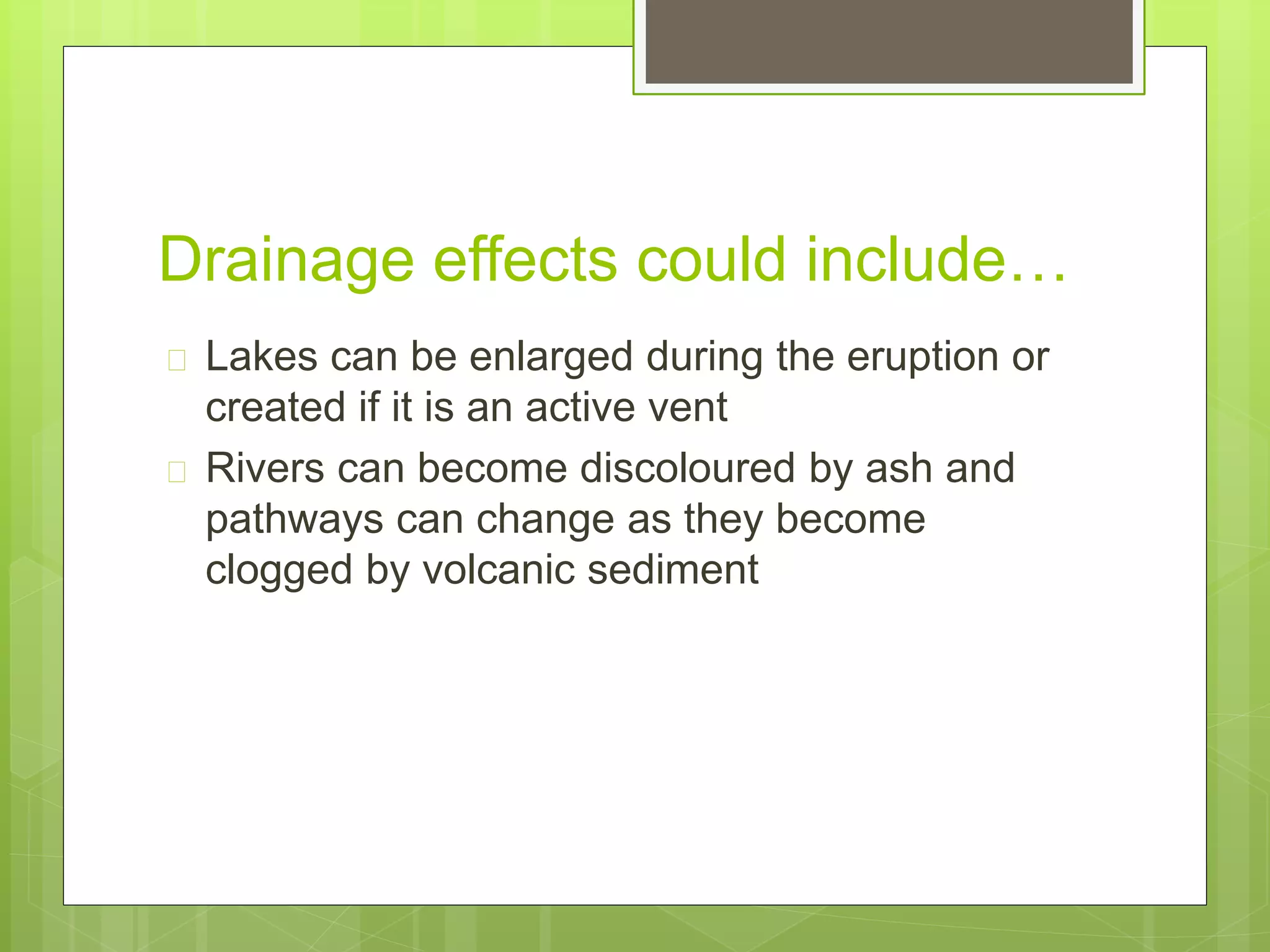 Drainage effects could include… 
 Lakes can be enlarged during the eruption or 
created if it is an active vent 
 Rivers can become discoloured by ash and 
pathways can change as they become 
clogged by volcanic sediment 
 