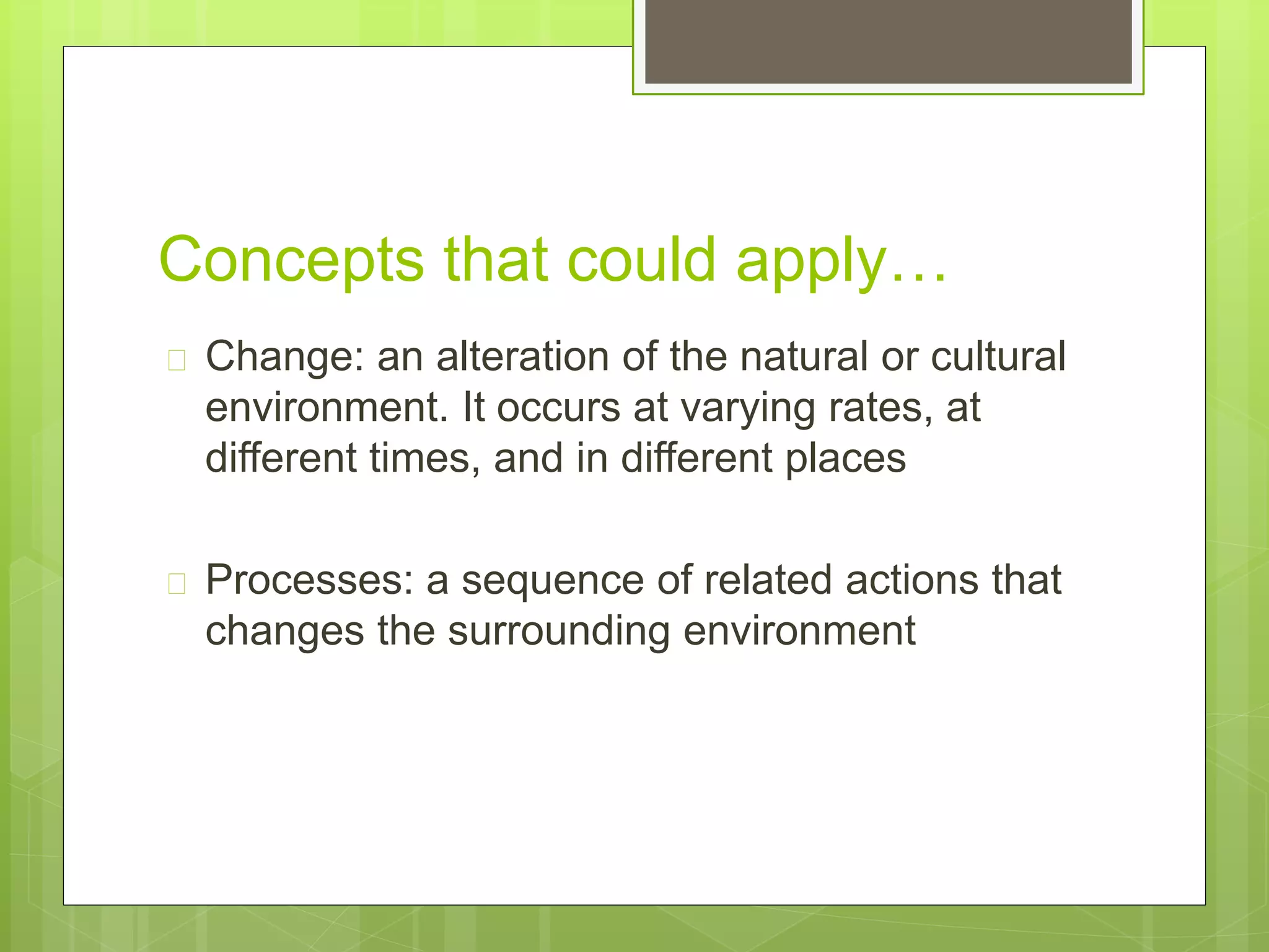 Concepts that could apply… 
 Change: an alteration of the natural or cultural 
environment. It occurs at varying rates, at 
different times, and in different places 
 Processes: a sequence of related actions that 
changes the surrounding environment 
 